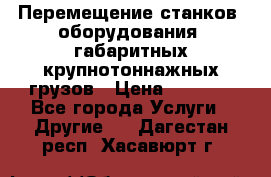 Перемещение станков, оборудования, габаритных крупнотоннажных грузов › Цена ­ 7 000 - Все города Услуги » Другие   . Дагестан респ.,Хасавюрт г.